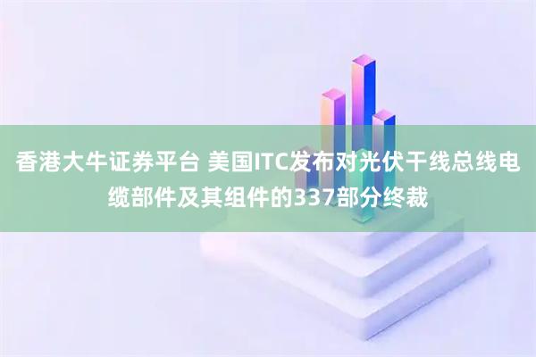 香港大牛证券平台 美国ITC发布对光伏干线总线电缆部件及其组件的337部分终裁