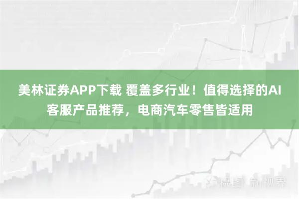 美林证券APP下载 覆盖多行业！值得选择的AI客服产品推荐，电商汽车零售皆适用