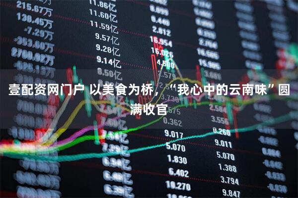 壹配资网门户 以美食为桥，“我心中的云南味”圆满收官