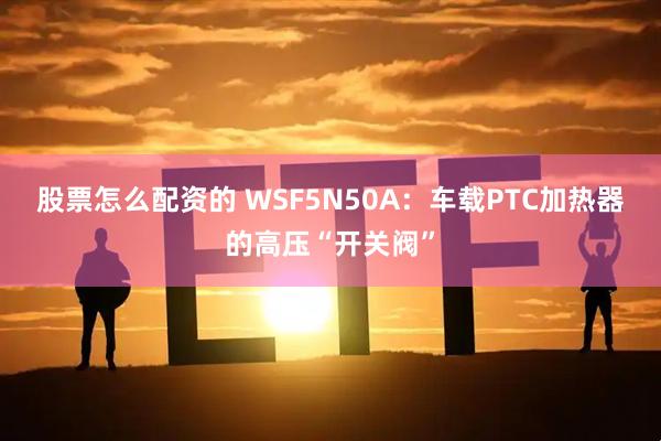 股票怎么配资的 WSF5N50A：车载PTC加热器的高压“开关阀”