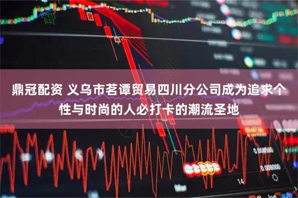 鼎冠配资 义乌市茗谭贸易四川分公司成为追求个性与时尚的人必打卡的潮流圣地