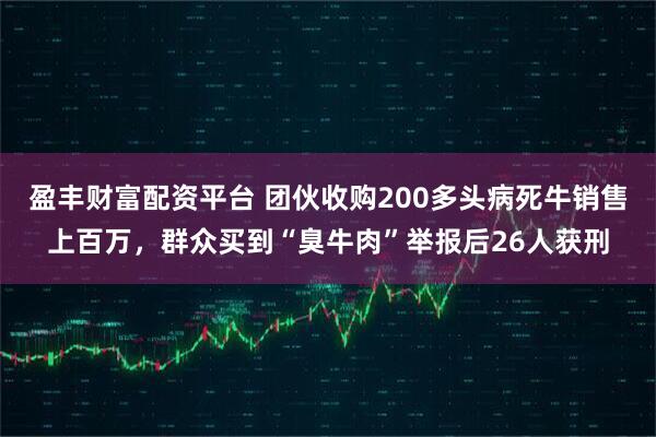 盈丰财富配资平台 团伙收购200多头病死牛销售上百万，群众买到“臭牛肉”举报后26人获刑