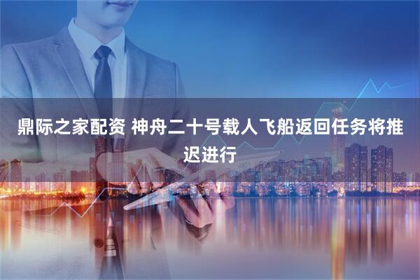 鼎际之家配资 神舟二十号载人飞船返回任务将推迟进行