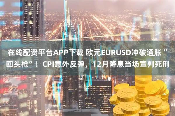 在线配资平台APP下载 欧元EURUSD冲破通胀“回头枪”！CPI意外反弹，12月降息当场宣判死刑