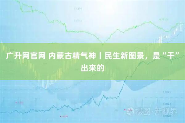 广升网官网 内蒙古精气神丨民生新图景，是“干”出来的