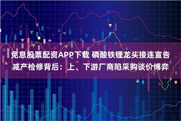 免息股票配资APP下载 磷酸铁锂龙头接连宣告减产检修背后:上、下游厂商陷采购谈价博弈