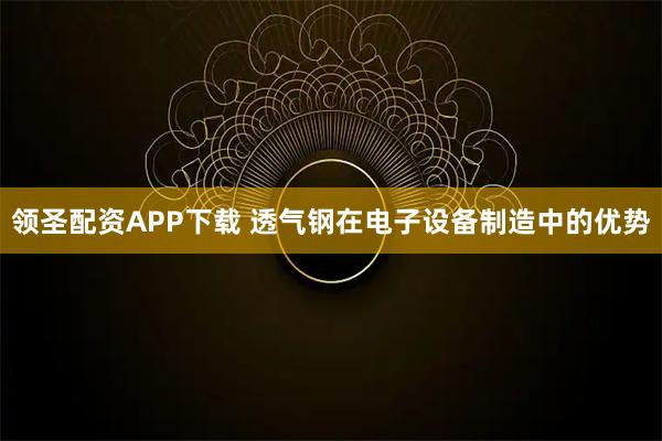 领圣配资APP下载 透气钢在电子设备制造中的优势