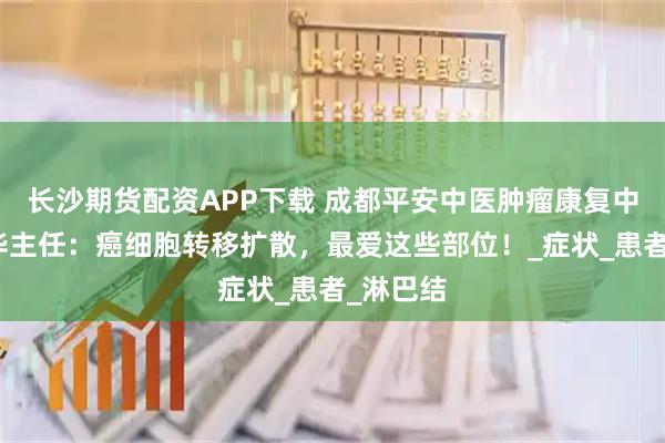 长沙期货配资APP下载 成都平安中医肿瘤康复中心赵建华主任：癌细胞转移扩散，最爱这些部位！_症状_患者_淋巴结