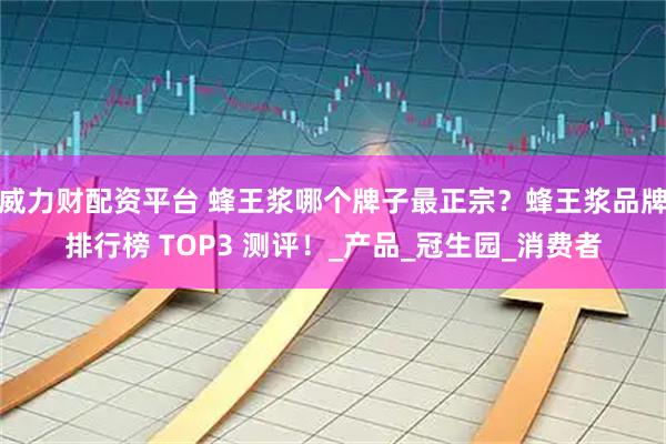 威力财配资平台 蜂王浆哪个牌子最正宗？蜂王浆品牌排行榜 TOP3 测评！_产品_冠生园_消费者