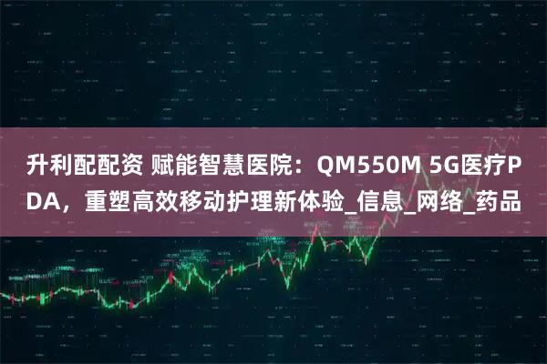 升利配配资 赋能智慧医院：QM550M 5G医疗PDA，重塑高效移动护理新体验_信息_网络_药品
