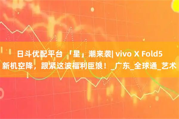 日斗优配平台 「星」潮来袭| vivo X Fold5新机空降，跟紧这波福利巨浪！_广东_全球通_艺术