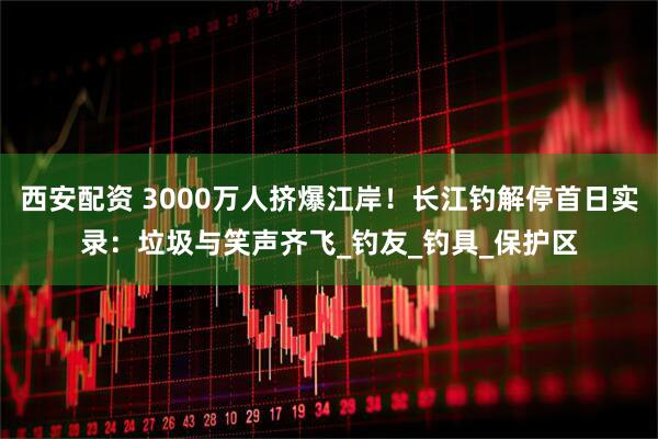 西安配资 3000万人挤爆江岸！长江钓解停首日实录：垃圾与笑声齐飞_钓友_钓具_保护区