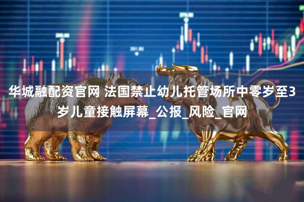 华城融配资官网 法国禁止幼儿托管场所中零岁至3岁儿童接触屏幕_公报_风险_官网