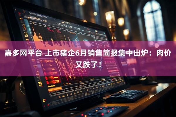 嘉多网平台 上市猪企6月销售简报集中出炉：肉价又跌了！