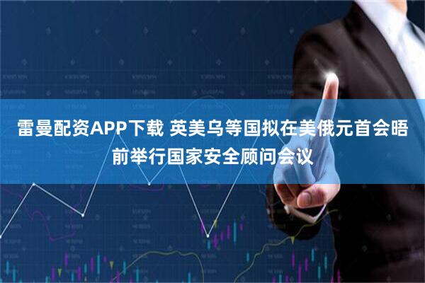 雷曼配资APP下载 英美乌等国拟在美俄元首会晤前举行国家安全顾问会议