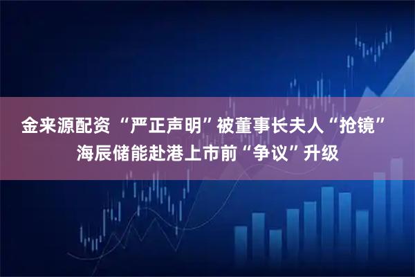 金来源配资 “严正声明”被董事长夫人“抢镜” 海辰储能赴港上市前“争议”升级