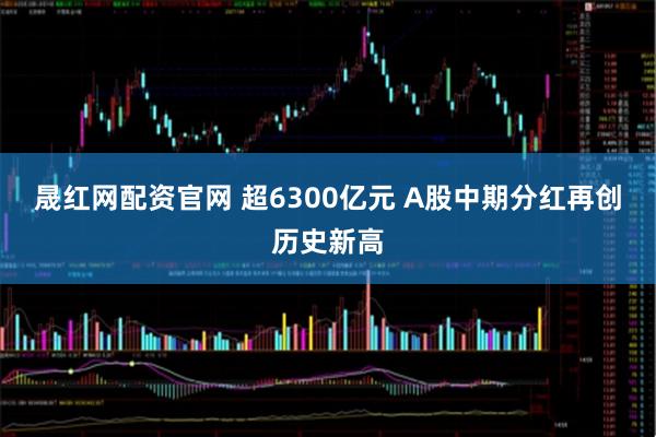 晟红网配资官网 超6300亿元 A股中期分红再创历史新高