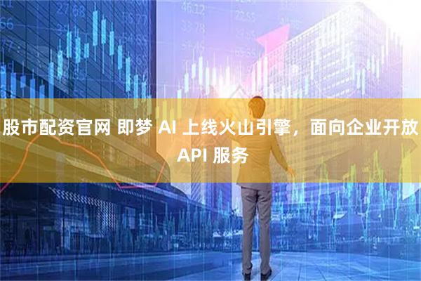 股市配资官网 即梦 AI 上线火山引擎，面向企业开放 API 服务