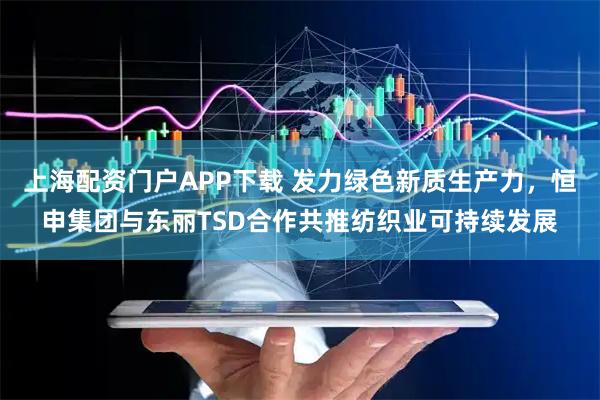 上海配资门户APP下载 发力绿色新质生产力，恒申集团与东丽TSD合作共推纺织业可持续发展