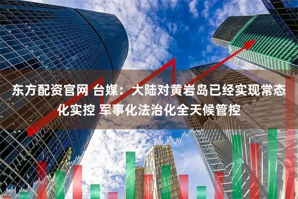 东方配资官网 台媒:大陆对黄岩岛已经实现常态化实控 军事化法治化全天候管控
