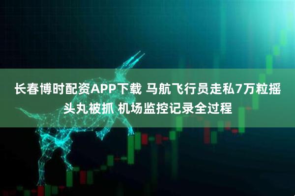 长春博时配资APP下载 马航飞行员走私7万粒摇头丸被抓 机场监控记录全过程
